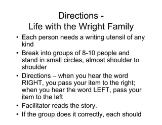 Directions -
Life with the Wright Family
• Each person needs a writing utensil of any
kind
• Break into groups of 8-10 people and
stand in small circles, almost shoulder to
shoulder
• Directions – when you hear the word
RIGHT, you pass your item to the right;
when you hear the word LEFT, pass your
item to the left
• Facilitator reads the story.
• If the group does it correctly, each should
end up with his/her original writing utensil.
 