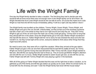 Life with the Wright Family
One day the Wright family decided to take a vacation. The first thing they had to decide was who
would be left at home since there was not enough room in the Wright family car for all of them. Mr.
Wright decided that Aunt Linda Wright would be the one left at home. Of course this made Aunt Linda
Wright so mad that she left the house immediately yelling “It will be a right cold day before I return.”
The Wright family now bundled up the children, Tommy Wright, Susan Wright, Timmy Wright, and
Shelly Wright and got in the car and left. Unfortunately, as they turned out of the driveway someone
had left a trash can in the street so they had to turn right around and stop the car. They told Timmy
Wright to get out of the car and move the trash can so they could get going. Tommy took so long that
they almost left him in the street. Once the Wright family got on the road, Mother Wright wondered if
she had left the stove on. Father Wright told her not to worry he had checked the stove and she had
not left it on. As they turned right at the corner, everyone started to think about other things that they
might have left undone.
No need to worry now, they were off on a right fine vacation. When they arrived at the gas station,
Father Wright put gas in the car and then discovered that he had left his wallet at home. So Timmy
Wright ran home to get the money that was left behind. After Timmy had left, Susan Wright started to
feel sick. She left the car saying that she had to throw up. This of course got Mother Wright’s attention
and she left the car in a hurry. Shelly Wright wanted to watch Susan get sick, so she left the car too.
Father Wright was left with Tommy Wright who was playing a game in the backseat.
With all of this going on Father Wright decided that this was not the right time to take a vacation, so he
gathered up all of the family and left the gas station as quickly as he could. When he arrived home, he
turned left into the driveway and said “I wish the Wright family had never left the house today!”
 