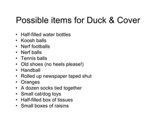 Possible items for Duck & Cover
• Half-filled water bottles
• Koosh balls
• Nerf footballs
• Nerf balls
• Tennis balls
• Old shoes (no heels please!)
• Handball
• Rolled up newspaper taped shut
• Oranges
• A dozen socks tied together
• Small cat/dog toys
• Half-filled box of tissues
• Small boxes of raisins
 