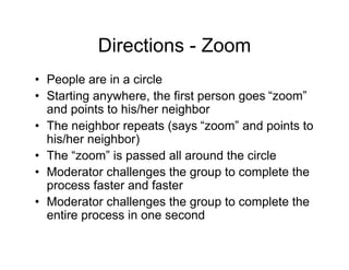 Directions - Zoom
• People are in a circle
• Starting anywhere, the first person goes “zoom”
and points to his/her neighbor
• The neighbor repeats (says “zoom” and points to
his/her neighbor)
• The “zoom” is passed all around the circle
• Moderator challenges the group to complete the
process faster and faster
• Moderator challenges the group to complete the
entire process in one second
 