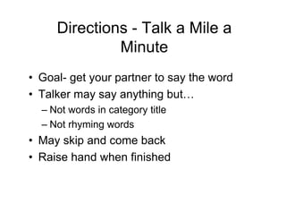 Directions - Talk a Mile a
Minute
• Goal- get your partner to say the word
• Talker may say anything but…
– Not words in category title
– Not rhyming words
• May skip and come back
• Raise hand when finished
 