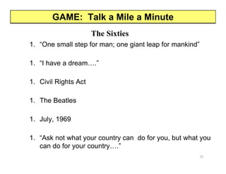 GAME: Talk a Mile a Minute
The Sixties
1. “One small step for man; one giant leap for mankind”
1. “I have a dream….”
1. Civil Rights Act
1. The Beatles
1. July, 1969
1. “Ask not what your country can do for you, but what you
can do for your country….”
35
 