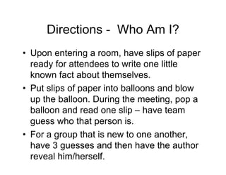 Directions - Who Am I?
• Upon entering a room, have slips of paper
ready for attendees to write one little
known fact about themselves.
• Put slips of paper into balloons and blow
up the balloon. During the meeting, pop a
balloon and read one slip – have team
guess who that person is.
• For a group that is new to one another,
have 3 guesses and then have the author
reveal him/herself.
 