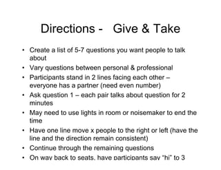 Directions - Give & Take
• Create a list of 5-7 questions you want people to talk
about
• Vary questions between personal & professional
• Participants stand in 2 lines facing each other –
everyone has a partner (need even number)
• Ask question 1 – each pair talks about question for 2
minutes
• May need to use lights in room or noisemaker to end the
time
• Have one line move x people to the right or left (have the
line and the direction remain consistent)
• Continue through the remaining questions
• On way back to seats, have participants say “hi” to 3
people they didn’t talk to
 
