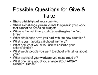 Possible Questions for Give &
Take
• Share a highlight of your summer.
• Share a challenge you anticipate this year in your work
that cannot be based on budgets.
• When is the last time you did something for the first
time?
• What challenges have you had with the new adoption?
• What is your favorite childhood memory?
• What one word would you use to describe your
school/district?
• What would people you went to school with tell us about
you?
• What aspect of your work are you most proud of?
• What one thing would you change about ACSA?
School? District?
 