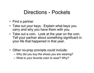 Directions - Pockets
• Find a partner
• Take out your keys. Explain what keys you
carry and why you have them with you.
• Take out a coin. Look at the year on the coin.
Tell your partner about something significant in
your life that happened in that year.
• Other no-prep prompts could include:
– Why did you buy the shoes you are wearing?
– What is your favorite color to wear? Why?
 