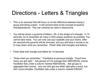 Directions - Letters & Triangles
• This is an exercise that will focus us on the difference between being a
group and being a team. It will connect back to the concept of positive
interdependence. This can certainly be used in classrooms.
• You will be shown a pyramid of letters---25, in the shape of a triangle. In 10
seconds, try to remember as many in their proper positions as possible. You
cannot take notes. You can only use your eyeballs and your brains. After
ten seconds the pyramid will be removed, and you will have a minute or so
to copy down what you remember. (Flash slide with triangles and letters).
• Flash slide with triangle and letters for 10 seconds.
• “Draw what you remember.” Flashback to previous triangle. “Count how
many you got right.” Ask groups of 4 to average their INDIVIDUAL scores.
Facilitator lists under a column marked INDIVIDUAL. Ask groups to
aggregate their scores…any one who got any letter right gets a score, but
don’t count doubles. Facilitator lists under a column marked GROUP.
 