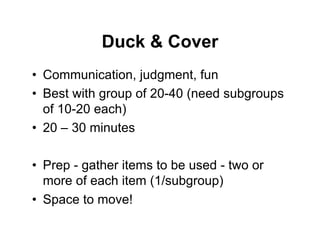 Duck & Cover
• Communication, judgment, fun
• Best with group of 20-40 (need subgroups
of 10-20 each)
• 20 – 30 minutes
• Prep - gather items to be used - two or
more of each item (1/subgroup)
• Space to move!
 