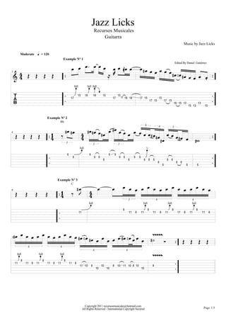Jazz Licks
                                                                                                         Recursos Musicales
                                                                                                             Guitarra
                                                                                                                                                                                                                                          Music by Jazz Licks

              Moderate            h = 120


                                                                      B B B B B B B B GB B B DB B B B B B
                                                             Example Nº 1
                                                                                                                                                                                                                            Edited By Daniel Gutiérrez
                                                                                      D
    :4 P P P P
     4                                                                           RM                       DB F B                                                                                                                          DB       B B B B.
1




                                                                               ?
                                                                              full
                                                                                                 ??@
                                                                                              full full


                                                                                   "&       ")           ")            "&                "&
    c                                                                 "(                                                         "(           "( ") ")               "( "&                         "&
                                                                                                                                                                                      "( "&                    "( "&
                                                                                                                                                                                                                            "' "& "$                            "$
                                                                                                                                                                                                                                                   "& "$                  "&



                                           Example Nº 2


                                                              DB DB                           DB DB                          B DB
                                                     Bb


                                                                                                              B DB                       B B B B B B B DB B B
                                                                                                                                                                              6

                                                         Q
                                                                                                                                                                                                   6                    3

     P P P P                                    1                                       4                                                                DB    B DB B D=
                                                4                                       4                                                                   DB
4




                                                                                        ?                                                                                         ?
                                                                 3                                       3                               3
                                                                                     full                                                                                         ½

                                                                 '                               '                           '       *
                                                                          *                              *        '                       *     '            *       '
                                                                                                                       )                                )                     )       )   '                     )       '
                                                                                                                                                                                                   )                         )        '
                                                                                                                                                                                                           '                                   )            '




                                                                      Q DB                                    B                  B B B B B B B B B B B B B B B B
                                                    Example Nº 3
                                                                      C
8
     P            P           P            P             1
                                                         4               L                       4
                                                                                                 4
                                                                                                  ?                                                                           ?                                     ?                                   ?
                                                                                                                                                        3                                      6                                                     6
                                                                                                 full                                                                     full                                   full                                full

                                                                                                                                               )                                  )                                     )                                   )
                                                                                     ""                                                                 ""       )       ""               ""           )       ""                ""        )       ""                ""        )




    DB        B B B B B B B B B B B DB F B      B B B B DB F B B B B DZZZZZ
11
                                           DB B                       A                                                                                                                                                                   P P P P

          ?                        ?                     ?                                                                                                                                ZZZZZ
                      6                              6
                                                                                                         6                                          6
         full                     full               full

              )                        )                     )
     ""           ""      )   ""           ""   )   ""               ""       )
                                                                                     "" "!           )                "!         )       "! "" "! ) "!                                    )
                                                                                                             "!             "!                                           "!




                                                                                            Copyright 2011 recursosmusicales@hotmail.com
                                                                                          All Rights Reserved - International Copyright Secured                                                                                                                       Page 1/3
 