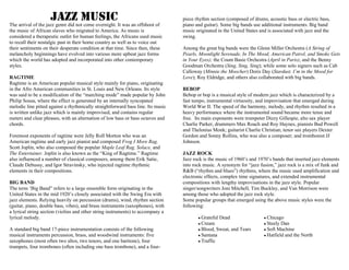 The arrival of the jazz genre did not come overnight. It was an offshoot of
the music of African slaves who migrated to America. As music is
considered a therapeutic outlet for human feelings, the Africans used music
to recall their nostalgic past in their home country as well as to voice out
their sentiments on their desperate condition at that time. Since then, these
melancholy beginnings have evolved into various more upbeat jazz forms
which the world has adopted and incorporated into other contemporary
styles.
RAGTIME
Ragtime is an American popular musical style mainly for piano, originating
in the Afro American communities in St. Louis and New Orleans. Its style
was said to be a modification of the “marching mode” made popular by John
Philip Sousa, where the effect is generated by an internally syncopated
melodic line pitted against a rhythmically straightforward bass line. Its music
is written unlike jazz which is mainly improvised, and contains regular
meters and clear phrases, with an alternation of low bass or bass octaves and
chords.
Foremost exponents of ragtime were Jelly Roll Morton who was an
American ragtime and early jazz pianist and composed Frog I More Rag.
Scott Joplin, who also composed the popular Maple Leaf Rag, Solace, and
The Entertainer. Joplin is also known as the “King of Ragtime.” Ragtime
also influenced a number of classical composers, among them Erik Satie,
Claude Debussy, and Igor Stravinsky, who injected ragtime rhythmic
elements in their compositions.
BIG BAND
The term ‘Big Band” refers to a large ensemble form originating in the
United States in the mid 1920’s closely associated with the Swing Era with
jazz elements. Relying heavily on percussion (drums), wind, rhythm section
(guitar, piano, double bass, vibes), and brass instruments (saxophones), with
a lyrical string section (violins and other string instruments) to accompany a
lyrical melody.
A standard big band 17-piece instrumentation consists of the following
musical instruments percussion, brass, and woodwind instruments: five
saxophones (most often two altos, two tenors, and one baritone), four
trumpets, four trombones (often including one bass trombone), and a four-
piece rhythm section (composed of drums, acoustic bass or electric bass,
piano and guitar). Some big bands use additional instruments. Big band
music originated in the United States and is associated with jazz and the
swing.
Among the great big bands were the Glenn Miller Orchestra (A String of
Pearls, Moonlight Serenade, In The Mood, American Patrol, and Smoke Gets
in Your Eyes); the Count Basie Orchestra (April in Paris); and the Benny
Goodman Orchestra (Sing, Sing, Sing); while some solo signers such as Cab
Calloway (Minnie the Moocher) Doris Day (Stardust, I’m in the Mood for
Love); Roy Eldridge, and others also collaborated with big bands.
BEBOP
Bebop or bop is a musical style of modern jazz which is characterized by a
fast tempo, instrumental virtuosity, and improvisation that emerged during
World War II. The speed of the harmony, melody, and rhythm resulted in a
heavy performance where the instrumental sound became more tense and
free. Its main exponents were trumpeter Dizzy Gillespie, alto sax player
Charlie Parker, drummers Max Roach and Roy Haynes, pianists Bud Powell
and Thelonius Monk; guitarist Charlie Christian; tenor sax players Dexter
Gordon and Sonny Rollins, who was also a composer; and trombonist JJ
Johnson.
JAZZ ROCK
Jazz rock is the music of 1960’s and 1970’s bands that inserted jazz elements
into rock music. A synonym for “jazz fusion,” jazz rock is a mix of funk and
R&B (“rhythm and blues”) rhythms, where the music used amplification and
electronic effects, complex time signatures, and extended instrumental
compositions with lengthy improvisations in the jazz style. Popular
singer/songwriters Joni Mitchell, Tim Buckley, and Van Morrison were
among those who adopted the jazz rock style.
Some popular groups that emerged using the above music styles were the
following:
● Grateful Dead
● Cream
● Blood, Sweat, and Tears
● Santana
● Traffic
● Chicago
● Steely Dan
● Soft Machine
● Hatfield and the North
JAZZ MUSIC
 