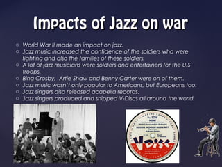 Impacts of Jazz on war
o World War II made an impact on jazz.
o Jazz music increased the confidence of the soldiers who were
  fighting and also the families of these soldiers.
o A lot of jazz musicians were soldiers and entertainers for the U.S
  troops.
o Bing Crosby, Artie Shaw and Benny Carter were on of them.
o Jazz music wasn’t only popular to Americans, but Europeans too.
o Jazz singers also released acapella records.
o Jazz singers produced and shipped V-Discs all around the world.
 