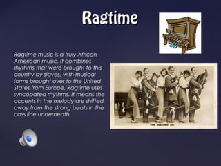 Ragtime

Ragtime music is a truly African-
American music. It combines
rhythms that were brought to this
country by slaves, with musical
forms brought over to the United
States from Europe. Ragtime uses
syncopated rhythms. It means the
accents in the melody are shifted
away from the strong beats in the
bass line underneath.
 