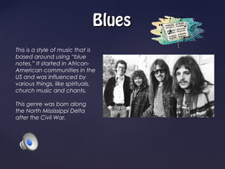Blues
This is a style of music that is
based around using “blue
notes.” It started in African-
American communities in the
US and was influenced by
various things, like spirituals,
church music and chants.

This genre was born along
the North Mississippi Delta
after the Civil War.
 