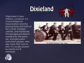 Dixieland
Originated in New
Orleans, Louisiana. It is
characterized by
improvisation and the
playing back and forth of
the cornet, trumpet,
clarinet, and trombone.
The background beat is
supplied by the piano,
ass, and percussion
instrument players, who
also have their turns to
solo. It is usually played
by bands of 4-8
members.
 