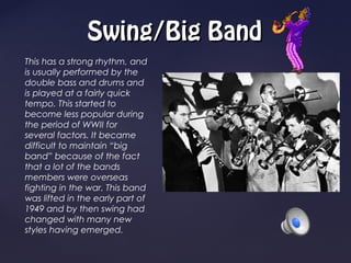 Swing/Big Band
This has a strong rhythm, and
is usually performed by the
double bass and drums and
is played at a fairly quick
tempo. This started to
become less popular during
the period of WWII for
several factors. It became
difficult to maintain “big
band” because of the fact
that a lot of the bands
members were overseas
fighting in the war. This band
was lifted in the early part of
1949 and by then swing had
changed with many new
styles having emerged.
 
