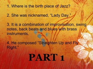 1. Where is the birth place of Jazz? 2. She was nicknamed, “Lady Day.” 3. It is a combination of improvisation, swing notes, back beats and blues with brass instruments. 4. He composed “Straighten Up and Fly Right.” PART 1 