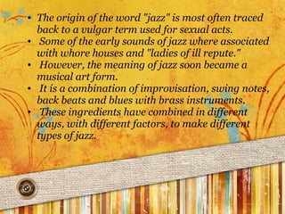 The origin of the word "jazz" is most often traced back to a vulgar term used for sexual acts.   Some of the early sounds of jazz where associated with whore houses and "ladies of ill repute."   However, the meaning of jazz soon became a musical art form.   It is a combination of improvisation, swing notes, back beats and blues with brass instruments.   These ingredients have combined in different ways, with different factors, to make different types of jazz.  
