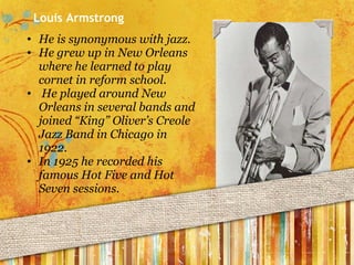 He is synonymous with jazz.  He grew up in New Orleans where he learned to play cornet in reform school.   He played around New Orleans in several bands and joined “King” Oliver’s Creole Jazz Band in Chicago in 1922. In 1925 he recorded his famous Hot Five and Hot Seven sessions. Louis Armstrong 