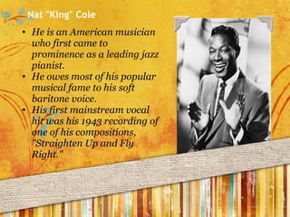 Nat "King" Cole He is an American musician who first came to prominence as a leading jazz pianist. He owes most of his popular musical fame to his soft baritone voice. His first mainstream vocal hit was his 1943 recording of one of his compositions, "Straighten Up and Fly Right." 