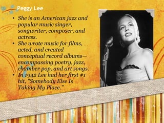 Peggy Lee She is an American jazz and popular music singer, songwriter, composer, and actress. She wrote music for films, acted, and created conceptual record albums—encompassing poetry, jazz, chamber pop, and art songs. In 1942 Lee had her first #1 hit, "Somebody Else Is Taking My Place." 