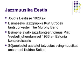 Jazzmuusika Eestis
 Jõudis Eestisse 1920.a-l
 Esimeseks jazzgrupiks Kurt Strobeli
  tantsuorkester The Murphy Band
 Esimene avalik jazzikontsert toimus Priit
  Veebeli juhendamisel 1936.a-l Estonia
  kontserdisaalis
 Sõjaeelsetel aastatel tutvustas svingmuusikat
  ansambel Kuldne Seitse
 