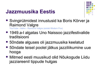 Jazzmuusika Eestis
 Svingirütmidest
                innustusid ka Boris Kõrver ja
  Raimond Valgre
  YouTube - Helmi - Raimond Valgre (esitab Modern Fox)
 1949.a-l  algatas Uno Naissoo jazzifestivalide
  traditsiooni
 50ndate alguses oli jazzmuusika keelatud
 50ndate teisel poolel jätkus jazziliikumine uue
  hooga
 Mitmed eesti muusikud olid Nõukogude Liidu
  jazziareenil tippude hulgas
 