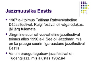 Jazzmuusika Eestis
 1967.a-l   toimus Tallinna Rahvusvaheline
  Džässifestival. Kuigi festival oli väga edukas,
  jäi järg tulemata.
 Järgmine suur rahvusvaheline jazzifestival
  toimus alles 1990.a-l. See oli Jazzkaar, mis
  on ka praegu suurim iga-aastane jazzifestival
  Eestis
 Vanim praegu tegutsev jazzifestival on
  Tudengijazz, mis alustas 1982.a-l
 