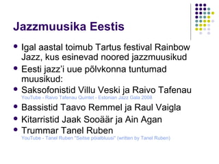 Jazzmuusika Eestis
 Igalaastal toimub Tartus festival Rainbow
  Jazz, kus esinevad noored jazzmuusikud
 Eesti jazz’i uue põlvkonna tuntumad
  muusikud:
 Saksofonistid Villu Veski ja Raivo Tafenau
  YouTube - Raivo Tafenau Quintet - Estonian Jazz Gala 2008
 Bassistid  Taavo Remmel ja Raul Vaigla
 Kitarristid Jaak Sooäär ja Ain Agan
 Trummar Tanel Ruben
  YouTube - Tanel Ruben "Seitse pöialbluusi" (written by Tanel Ruben)
 