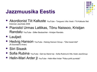 Jazzmuusika Eestis
   Akordionist Tiit Kalluste YouTube - Tanguero Villu Veski / Tiit Kalluste 5tet
    Estonian JazzGala 2008
   Pianistid Urmas Lattikas, Tõnu Naissoo, Kristjan
    Randalu YouTube - Stiller Beobachter - Kristjan Randalu
   Lauljad:
   Hedvig Hanson YouTube - Hedvig Hanson Group - "Üksi keset ööd"
    (R.Soontak/O.Arder)

   Siiri Sisask
   Sofia Rubina YouTube - Get Up Stand Up - Sofia Rubina & Villu Veski JazzGroup
   Helin-Mari Arder jt YouTube - Helin-Mari Arder "Palus pohli punetab"
 
