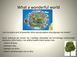 What a wonderful world
Czyż nie piękna jest ta piosenka, która opisuje piękno otaczającego nas świata?
Autor pokazuje jak ...