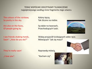 TERAZ WSPÓLNIE ODCZYTAJMY TŁUMACZENIE
najpiękniejszego według mnie fragmentu tego utworu
The colours of the rainbow,
So pr...