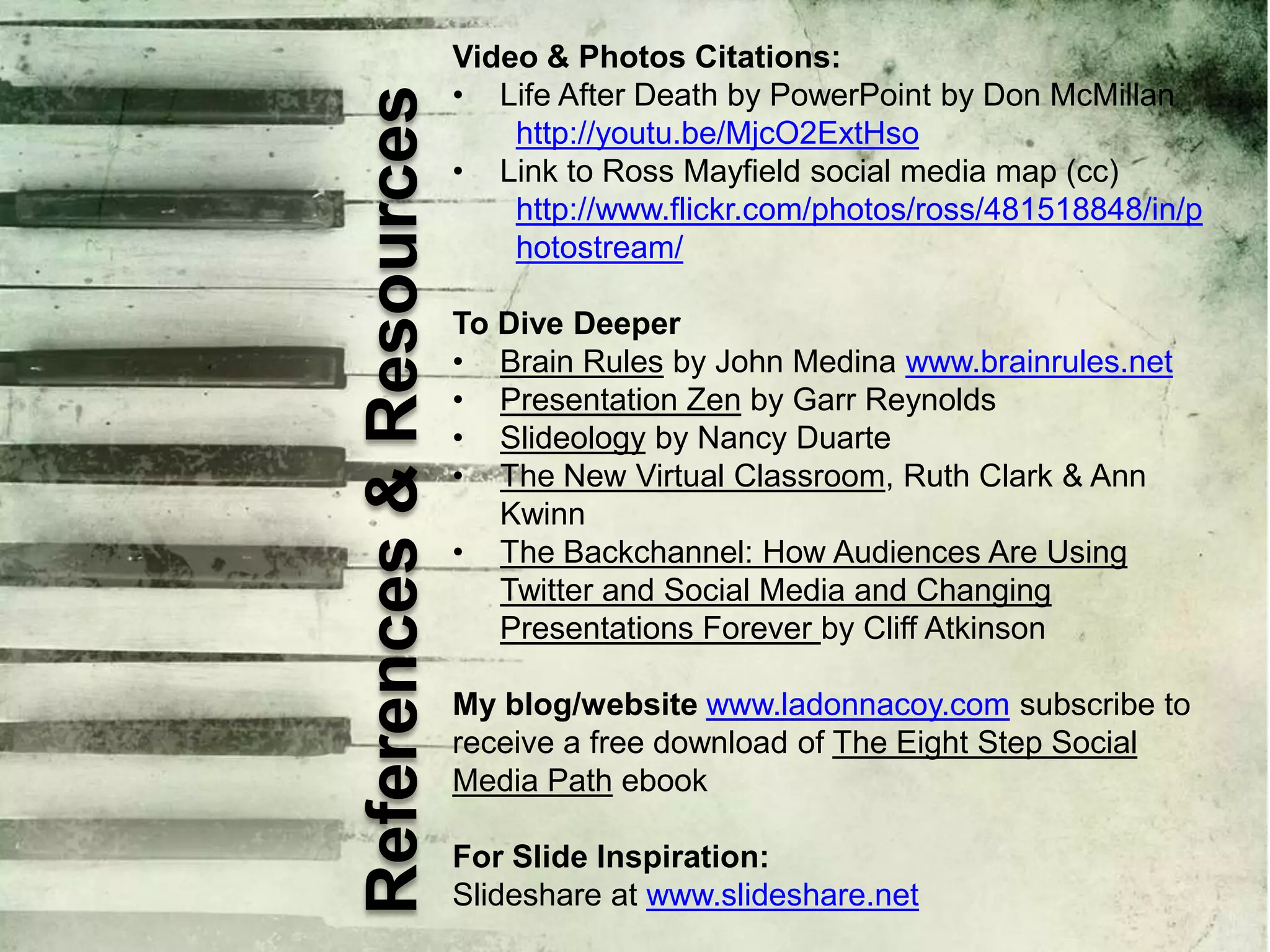 References & Resources

Video & Photos Citations:
• Life After Death by PowerPoint by Don McMillan
http://youtu.be/MjcO2ExtHso
• Link to Ross Mayfield social media map (cc)
http://www.flickr.com/photos/ross/481518848/in/p
hotostream/
To Dive Deeper
• Brain Rules by John Medina www.brainrules.net
• Presentation Zen by Garr Reynolds
• Slideology by Nancy Duarte
• The New Virtual Classroom, Ruth Clark & Ann
Kwinn
• The Backchannel: How Audiences Are Using
Twitter and Social Media and Changing
Presentations Forever by Cliff Atkinson
My blog/website www.ladonnacoy.com subscribe to
receive a free download of The Eight Step Social
Media Path ebook
For Slide Inspiration:
Slideshare at www.slideshare.net

 