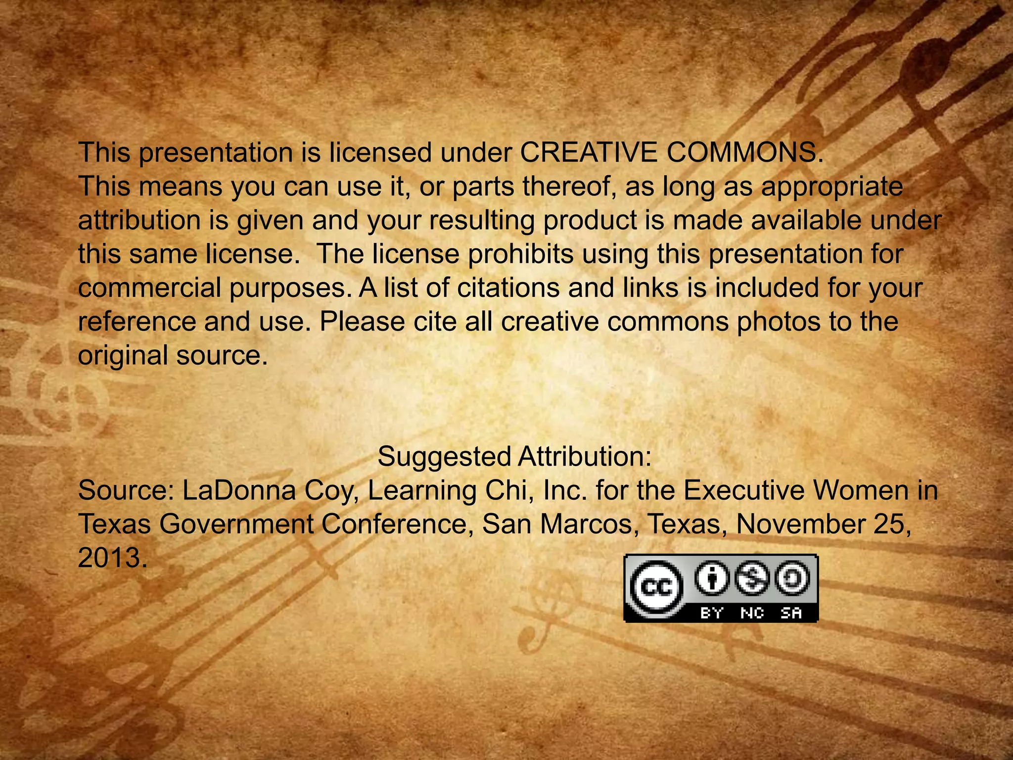 This presentation is licensed under CREATIVE COMMONS.
This means you can use it, or parts thereof, as long as appropriate
attribution is given and your resulting product is made available under
this same license. The license prohibits using this presentation for
commercial purposes. A list of citations and links is included for your
reference and use. Please cite all creative commons photos to the
original source.

Suggested Attribution:
Source: LaDonna Coy, Learning Chi, Inc. for the Executive Women in
Texas Government Conference, San Marcos, Texas, November 25,
2013.

 