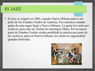 EL JAZZ
● El jazz se originó en 1803, cuando Nueva Orleans pasó a ser
parte de los Estados Unidos de América. Fue entonces cuando
gente de raza negra llegó a Nueva Orleans. La gente los tenía por
esclavos, pero aún así, tenían los domingos libres. Por la mayor
parte de Estados Unidos estaba prohibida la música por parte de
los esclavos, pero en Nueva Orleans, los esclavos organizaban
grandes festivales.
 