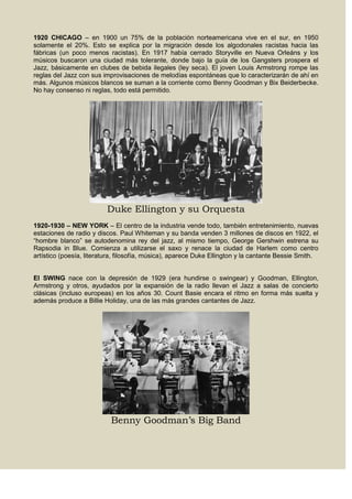 1920 CHICAGO – en 1900 un 75% de la población norteamericana vive en el sur, en 1950
solamente el 20%. Esto se explica por la migración desde los algodonales racistas hacia las
fábricas (un poco menos racistas). En 1917 había cerrado Storyville en Nueva Orleáns y los
músicos buscaron una ciudad más tolerante, donde bajo la guía de los Gangsters prospera el
Jazz, básicamente en clubes de bebida ilegales (ley seca). El joven Louis Armstrong rompe las
reglas del Jazz con sus improvisaciones de melodías espontáneas que lo caracterizarán de ahí en
más. Algunos músicos blancos se suman a la corriente como Benny Goodman y Bix Beiderbecke.
No hay consenso ni reglas, todo está permitido.
Duke Ellington y su Orquesta
1920-1930 – NEW YORK – El centro de la industria vende todo, también entretenimiento, nuevas
estaciones de radio y discos. Paul Whiteman y su banda venden 3 millones de discos en 1922, el
“hombre blanco” se autodenomina rey del jazz, al mismo tiempo, George Gershwin estrena su
Rapsodia in Blue. Comienza a utilizarse el saxo y renace la ciudad de Harlem como centro
artístico (poesía, literatura, filosofía, música), aparece Duke Ellington y la cantante Bessie Smith.
El SWING nace con la depresión de 1929 (era hundirse o swingear) y Goodman, Ellington,
Armstrong y otros, ayudados por la expansión de la radio llevan el Jazz a salas de concierto
clásicas (incluso europeas) en los años 30. Count Basie encara el ritmo en forma más suelta y
además produce a Billie Holiday, una de las más grandes cantantes de Jazz.
Benny Goodman’s Big Band
 