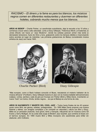 RACISMO – El dinero y la fama es para los blancos, los músicos
negros comen en diferentes restaurantes y duermen en diferentes
hoteles, cobrando mucho menos que los blancos.
AÑOS 40 BEBOP – Charlie Parker, un saxofonista autodidacta, deja la escuela a los 15 años y
comienza a tocar solos a alta velocidad. Junto a Dizzy Gillespie, Thelonious Monk y el baterista Jo
Jones (Klook) van hacia un “Jazz Moderno”, donde los solistas parecen entrar más tarde (o
demasiado temprano), fuera de ritmo y tono, golpeando sobre los tiempos débiles e improvisando
sobre acordes en lugar de melodías. Las primeras grabaciones de Bebop (considerado música
artística de Jazz) son hacia 1945.
Charlie Parker (Bird) Dizzy Gillespie
“Más europeo, como si Bach hubiera conocido el Blues, rescatando el misterio hablador de la
música africana” (Fordham). Dizzy Gillespie fusiona el Jazz con la música bailable latinoamericana
(calipso, rumba, samba) y sale de gira por Europa con Parker (Bird) y Miles Davis, inventando un
nuevo “look” con boina, chivita, lentes negros… es que el Bebop es una forma de vida.
AÑOS 50 NACIMIENTO Y MUERTE DEL COOL JAZZ – Todos hacia finales de los 40 quieren
sonar como Bird, ser genios, solistas, protagonistas… En 1950 Miles Davis propone una música
flotante y etérea, con arreglos complejos y sin competir en velocidad y altura con Bird y Dizzy.
Miles es un pensador profundo, toca grave, lento y tranquilo, influyendo así en músicos como Gil
Evans y Gerry Mulligan. En la costa este surge el Modern Jazz Quartet, que combina el blues con
el barroco europeo. En 1955 muere Bird y Miles incorpora otro saxofonista para brillar sin
ataduras: John Coltrane.
 