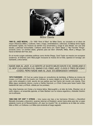 Miles Davis
1960 EL JAZZ MODAL – En 1959 “Kind of Blue” de Miles Davis, se convierte en el disco de
mayor influencia (Miles y Coltrane, hielo y fuego, ametralladora y silencios). El Bebop tenía reglas
demasiado rígidas, los músicos se sienten muy encerrados y surge el Jazz Modal, con una sola
escala y patrones horizontales. Coltrane cobra fama con “Giant Steps” y “My Favorite Things”,
sonando como “un hombre atado, gritando para ser libre” (Hentoff). Miles, Monk y Mingus van
hacia la libertad del Free Jazz.
En el mundo surgen activistas políticos como Archie Shepp, Cecil Taylor se mezcla con europeos
modernos, el británico John MacLauglin incorpora la música de la India, aparece el noruego Jan
Garbarek y otros tantos.
NADIE AMA AL JAZZ. A LA GENTE LE GUSTA MILES DAVIS O EL DIXIELAND O
EL BOP O ELLINGON O EL SWING O EL FREE JAZZ, O DOS O TRES DE ESAS
COSAS, PERO NADIE AMA AL JAZZ. ES DEMASIADO VARIADO
1970 FUSIONES – El Cool se vuelve bossa en consultorios de dentistas, el Bebop es música de
museo y el Free Jazz ha muerto con Coltrane, la nueva religión es el Rock. Los jóvenes ven al
Jazz como atrasado e inútil, asunto de sus padres que han hecho del mundo una mierda. Pero
Miles sigue vendiendo discos y suma a Herbie Hancock y a Chick Corea para hacer fusión (hija
bastarda del Jazz y el Rock, odiada por los puristas).
Hay otras fusiones con Corea y la música latina, MacLaughlin y el sitar de India, Shankar con el
violín clásico y el ensamble japonés, el Gato Barbieri con la música argentina y Abdullah Ibrahim
con la africana.
1980-1990 HIP HOP Y OTROS – Una nueva era trae a los hermanos Winston y Brandford
Marsalis (trompeta y dirección), quienes retornan al Dixieland, yendo hacia atrás para dar un paso
adelante (como en el Renacimiento) ¿El Jazz ha muerto? No, el problema es la falta de rumbo,
falta un Bird, un Coltrane o un Miles que encienda el fuego sagrado.
 