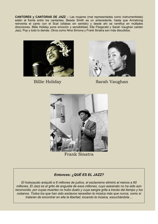 CANTORES y CANTORAS DE JAZZ – Las mujeres (mal representadas como instrumentistas)
están al frente entre los cantantes. Bessie Smith es un antecedente, hasta que Armstrong
reinventa el canto con el Scat (sílabas sin sentido) y desde ahí se ramifica en múltiples
direcciones. Billie Holiday pone emoción y sensibilidad, Ella Fitzgerald y Sarah Vaughan cantan
Jazz, Pop y todo lo demás. Otros como Nina Simona y Frank Sinatra son más discutidos.
Billie Holiday Sarah Vaughan
Frank Sinatra
Entonces: ¿QUÉ ES EL JAZZ?
El holocausto aniquiló a 6 millones de judíos, el esclavismo eliminó al menos a 60
millones. El Jazz es el grito de angustia de esos millones, cuyo asesinato no ha sido aún
reconocido, por cuyas muertes no hubo duelo y cuya sangre grita a través del tiempo y los
océanos. Todos los que han sido esclavos necesitan la música más que nunca, como si
trataran de encontrar en ella la libertad, tocando la música, escuchándola…
 