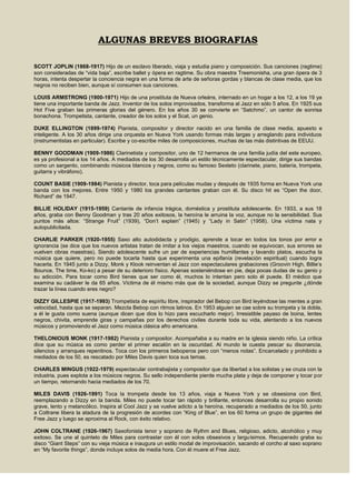 ALGUNAS BREVES BIOGRAFIAS
SCOTT JOPLIN (1868-1917) Hijo de un esclavo liberado, viaja y estudia piano y composición. Sus canciones (ragtime)
son consideradas de “vida baja”, escribe ballet y ópera en ragtime. Su obra maestra Treemonisha, una gran ópera de 3
horas, intenta despertar la conciencia negra en una forma de arte de señoras gordas y blancas de clase media, que los
negros no reciben bien, aunque sí consumen sus canciones.
LOUIS ARMSTRONG (1900-1971) Hijo de una prostituta de Nueva orleáns, internado en un hogar a los 12, a los 19 ya
tiene una importante banda de Jazz. Inventor de los solos improvisados, transforma al Jazz en sólo 5 años. En 1925 sus
Hot Five graban las primeras glorias del género. En los años 30 se convierte en “Satchmo”, un cantor de sonrisa
bonachona. Trompetista, cantante, creador de los solos y el Scat, un genio.
DUKE ELLINGTON (1899-1974) Pianista, compositor y director nacido en una familia de clase media, apuesto e
inteligente. A los 30 años dirige una orquesta en Nueva York usando formas más largas y arreglando para individuos
(instrumentistas en particular). Escribe y co-escribe miles de composiciones, muchas de las más distintivas de EEUU.
BENNY GOODMAN (1909-1986) Clarinetista y compositor, uno de 12 hermanos de una familia judía del este europeo,
es ya profesional a los 14 años. A mediados de los 30 desarrolla un estilo técnicamente espectacular, dirige sus bandas
como un sargento, combinando músicos blancos y negros, como su famoso Sexteto (clarinete, piano, batería, trompeta,
guitarra y vibráfono).
COUNT BASIE (1909-1984) Pianista y director, toca para películas mudas y después de 1935 forma en Nueva York una
banda con los mejores. Entre 1950 y 1980 los grandes cantantes graban con él. Su disco hit es “Open the door,
Richard” de 1947.
BILLIE HOLIDAY (1915-1959) Cantante de infancia trágica, doméstica y prostituta adolescente. En 1933, a sus 18
años, graba con Benny Goodman y tras 20 años exitosos, la heroína le arruina la voz, aunque no la sensibilidad. Sus
puntos más altos: “Strange Fruit” (1939), “Don’t explain” (1945) y “Lady in Satin” (1958). Una víctima nata y
autopublicitada.
CHARLIE PARKER (1920-1955) Saxo alto autodidacta y prodigio, aprende a tocar en todos los tonos por error e
ignorancia (se dice que los nuevos artistas tratan de imitar a los viejos maestros, cuando se equivocan, sus errores se
vuelven obras maestras). Siendo adolescente sufre un par de experiencias humillantes y lavando platos, escucha la
música que quiere, pero no puede tocarla hasta que experimenta una epifanía (revelación espiritual) cuando logra
hacerla. En 1945 junto a Dizzy, Monk y Klook reinventan el Jazz con espectaculares grabaciones (Groovin High, Billie’s
Bounce, The time, Ko-ko) a pesar de su deterioro físico. Apenas sosteniéndose en pie, deja pocas dudas de su genio y
su adicción. Para tocar como Bird tienes que ser como él, muchos lo intentan pero solo él puede. El médico que
examina su cadáver le da 65 años. Víctima de él mismo más que de la sociedad, aunque Dizzy se pregunte ¿dónde
trazar la línea cuando eres negro?
DIZZY GILLESPIE (1917-1993) Trompetista de espíritu libre, inspirador del Bebop con Bird leyéndose las mentes a gran
velocidad, hasta que se separan. Mezcla Bebop con ritmos latinos. En 1953 alguien se cae sobre su trompeta y la dobla,
a él le gusta como suena (aunque dicen que dios lo hizo para escucharlo mejor). Irresistible payaso de boina, lentes
negros, chivita, emprende giras y campañas por los derechos civiles durante toda su vida, alentando a los nuevos
músicos y promoviendo el Jazz como música clásica afro americana.
THELONIOUS MONK (1917-1982) Pianista y compositor. Acompañaba a su madre en la iglesia siendo niño. La crítica
dice que su música es como perder el primer escalón en la oscuridad. Al mundo le cuesta pescar su disonancia,
silencios y arranques repentinos. Toca con los primeros beboperos pero con “menos notas”. Encarcelado y prohibido a
mediados de los 50, es rescatado por Miles Davis quien toca sus temas.
CHARLES MINGUS (1922-1979) espectacular contrabajista y compositor que da libertad a los solistas y se cruza con la
industria, pues explota a los músicos negros. Su sello independiente pierde mucha plata y deja de componer y tocar por
un tiempo, retornando hacia mediados de los 70.
MILES DAVIS (1926-1991) Toca la trompeta desde los 13 años, viaja a Nueva York y se obsesiona con Bird,
reemplazando a Dizzy en la banda. Miles no puede tocar tan rápido y brillante, entonces desarrolla su propio sonido
grave, lento y melancólico. Inspira al Cool Jazz y se vuelve adicto a la heroína, recuperado a mediados de los 50, junto
a Coltrane libera la atadura de la progresión de acordes con “King of Blue”, en los 60 forma un grupo de gigantes del
Free Jazz y luego se aproxima al Rock, con éxito relativo.
JOHN COLTRANE (1926-1967) Saxofonista tenor y soprano de Rythm and Blues, religioso, adicto, alcohólico y muy
exitoso. Se une al quinteto de Miles para contrastar con él con solos obsesivos y larguísimos. Recuperado graba su
disco “Giant Steps” con su vieja música e inaugura un estilo modal de improvisación, sacando el corcho al saxo soprano
en “My favorite things”, donde incluye solos de media hora. Con él muere el Free Jazz.
 