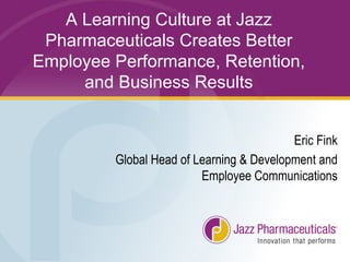 A Learning Culture at Jazz
Pharmaceuticals Creates Better
Employee Performance, Retention,
and Business Results
Eric Fink
Global Head of Learning & Development and
Employee Communications
 