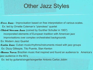 Other Jazz Styles
๏Free Jazz - Improvisation based on free interpretation of various scales.
Ex: led by Ornette Coleman’s “pianoless” quartet
๏Third Stream Jazz (coined by Gunther Schuller in 1957)
incorporated elements of European tradition with American jazz
improvisations over complex orchestrated backgrounds
Ex: Modern Jazz Quartet
๏Latin Jazz: Cuban music/rhythms/instruments mixed with jazz groups
Ex: Dizzy Gillespie, Tito Puente, Stan Kenton
๏Bossa Nova: Brazilian music that inspired and found an audience to America’s
jazz audience in the 60’s
Ex: led by guitarist/singer/songwriter Antonio Carlos Jobim
 