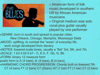 ๏ American form of folk
music developed in southern
US by African American
musicians
๏ Original medium was solo
vocal plus guitar usually
played by one performer
๏GENRE: born in south and spread to popular cities:
New Orleans, Chicago, Memphis, Mississippi Delta
๏MOOD: uplifting, to combat the “woes” of everyday life.
work songs developed from slavery
๏NOTES: lowered scale tones, usually a “flat” 3rd, 5th, and 7th.
๏SCALE: 1 b3 4 b5 5 b7 - C, Eb, F, Gb, G, Bb
๏FORM: binary 12 measure form
poetic form is A (4 bars), A’ (4 bars), B (4 bars)
๏HARMONIC CHORD PROGRESSION: Chords built on lowered 7th
C7 (4 bars) F7 (2 bars) C7 (2bars) G7 (1 bar) F7 (1 bar) C7 (2
bars)
 
