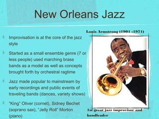 New Orleans Jazz
Improvisation is at the core of the jazz
style
Started as a small ensemble genre (7 or
less people) used marching brass
bands as a model as well as concepts
brought forth by orchestral ragtime
Jazz made popular to mainstream by
early recordings and public events of
traveling bands (dances, variety shows)
“King” Oliver (cornet), Sidney Bechet
(soprano sax), “Jelly Roll” Morton
(piano)
1st great jazz improvisor and
bandleader
Louis Armstrong (1901 -1971)
 