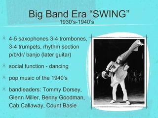 Big Band Era “SWING”
4-5 saxophones 3-4 trombones,
3-4 trumpets, rhythm section
p/b/dr/ banjo (later guitar)
social function - dancing
pop music of the 1940‘s
bandleaders: Tommy Dorsey,
Glenn Miller, Benny Goodman,
Cab Callaway, Count Basie
1930’s-1940’s
 