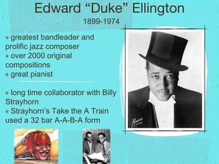 Edward “Duke” Ellington
๏ greatest bandleader and
prolific jazz composer
๏ over 2000 original
compositions
๏ great pianist
๏ long time collaborator with Billy
Strayhorn
๏ Strayhorn’s Take the A Train
used a 32 bar A-A-B-A form
1899-1974
 