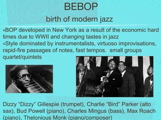 BEBOP
๏BOP developed in New York as a result of the economic hard
times due to WWII and changing tastes in jazz
๏Style dominated by instrumentalists, virtuoso improvisations,
rapid-fire passages of notes, fast tempos. small groups
quartet/quintets
Dizzy “Dizzy” Gillespie (trumpet), Charlie “Bird” Parker (alto
sax), Bud Powell (piano), Charles Mingus (bass), Max Roach
(piano), Thelonious Monk (piano/composer)
birth of modern jazz
 