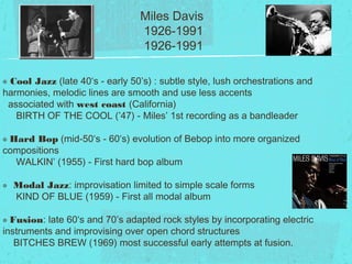 Miles Davis
1926-1991
๏ Cool Jazz (late 40‘s - early 50’s) : subtle style, lush orchestrations and
harmonies, melodic lines are smooth and use less accents
associated with west coast (California)
BIRTH OF THE COOL (’47) - Miles’ 1st recording as a bandleader
๏ Hard Bop (mid-50‘s - 60‘s) evolution of Bebop into more organized
compositions
WALKIN’ (1955) - First hard bop album
๏ Modal Jazz: improvisation limited to simple scale forms
KIND OF BLUE (1959) - First all modal album
๏ Fusion: late 60‘s and 70’s adapted rock styles by incorporating electric
instruments and improvising over open chord structures
BITCHES BREW (1969) most successful early attempts at fusion.
 