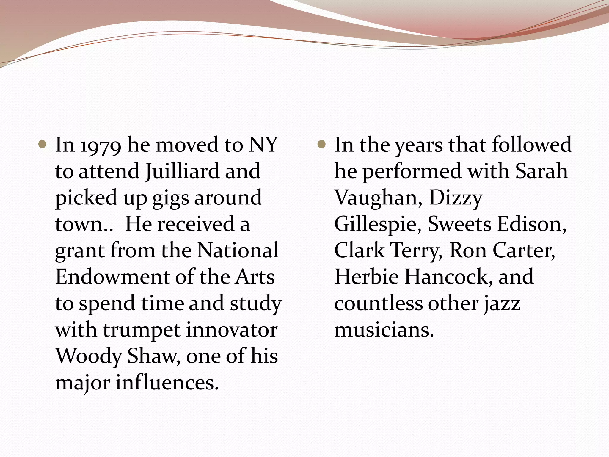  In 1979 he moved to NY
to attend Juilliard and
picked up gigs around
town.. He received a
grant from the National
Endowment of the Arts
to spend time and study
with trumpet innovator
Woody Shaw, one of his
major influences.
 In the years that followed
he performed with Sarah
Vaughan, Dizzy
Gillespie, Sweets Edison,
Clark Terry, Ron Carter,
Herbie Hancock, and
countless other jazz
musicians.
 