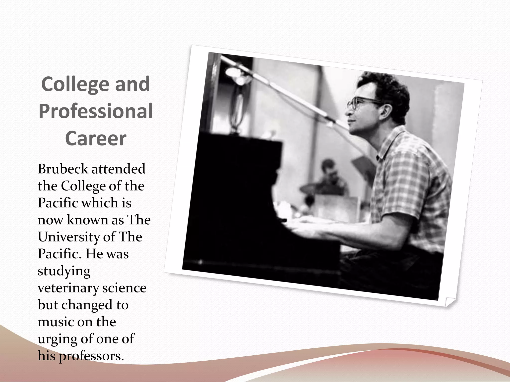 College and
Professional
Career
Brubeck attended
the College of the
Pacific which is
now known as The
University of The
Pacific. He was
studying
veterinary science
but changed to
music on the
urging of one of
his professors.
 