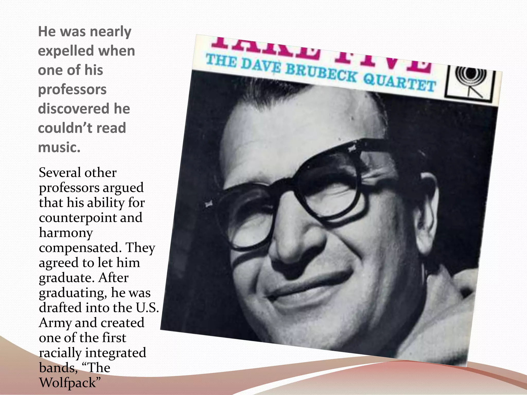 He was nearly
expelled when
one of his
professors
discovered he
couldn’t read
music.
Several other
professors argued
that his ability for
counterpoint and
harmony
compensated. They
agreed to let him
graduate. After
graduating, he was
drafted into the U.S.
Army and created
one of the first
racially integrated
bands, “The
Wolfpack”
 